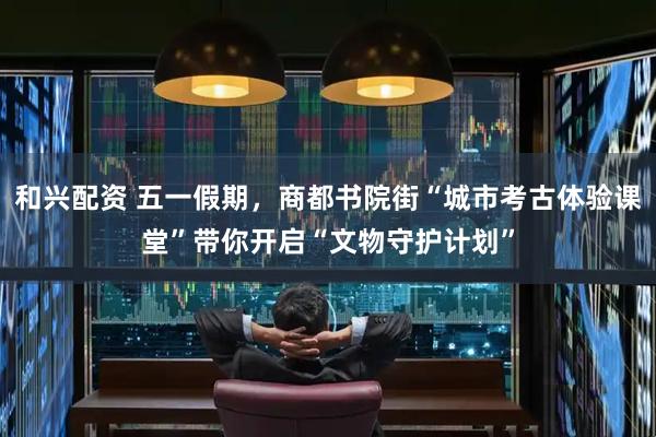 和兴配资 五一假期，商都书院街“城市考古体验课堂”带你开启“文物守护计划”