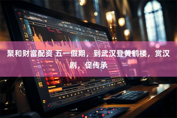 聚和财富配资 五一假期，到武汉登黄鹤楼，赏汉剧，促传承
